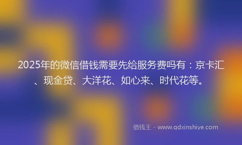 2025年的微信借钱需要先给服务费吗有：京卡汇、现金贷、大洋花、如心来、时代花等。