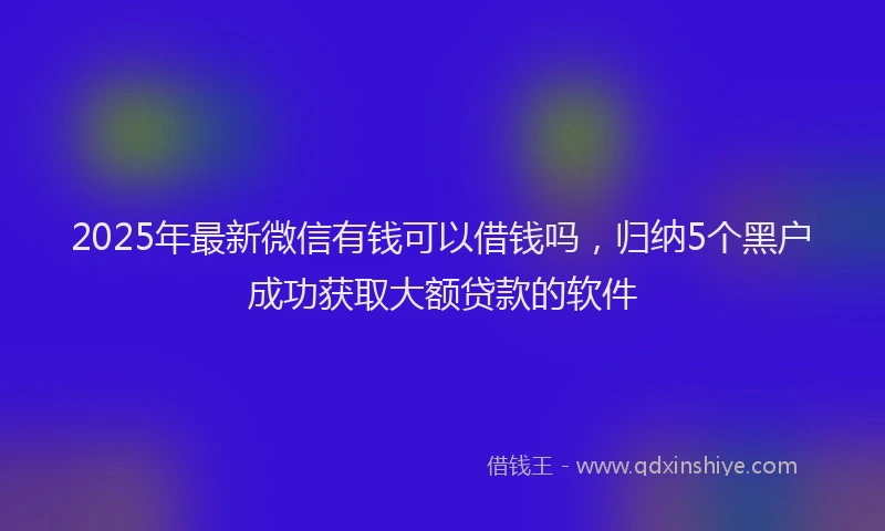2025年最新微信有钱可以借钱吗，归纳5个黑户成功获取大额贷款的软件