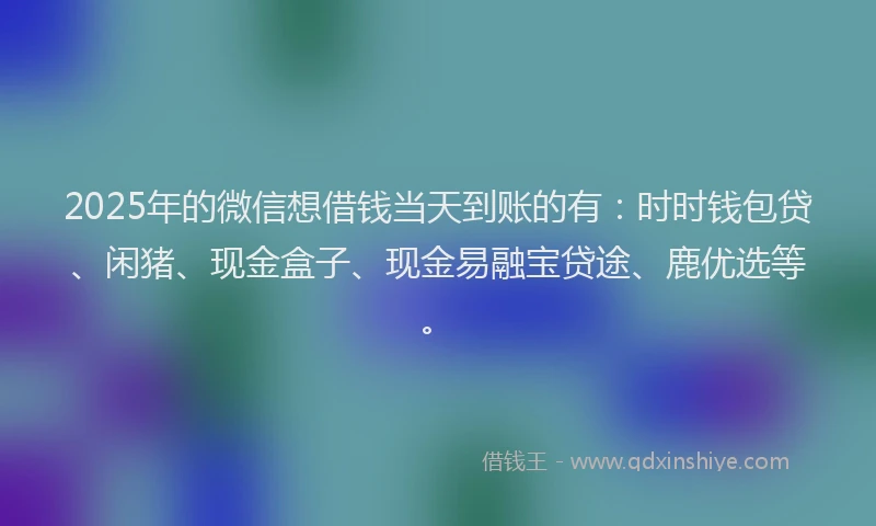 2025年的微信想借钱当天到账的有：时时钱包贷、闲猪、现金盒子、现金易融宝贷途、鹿优选等。