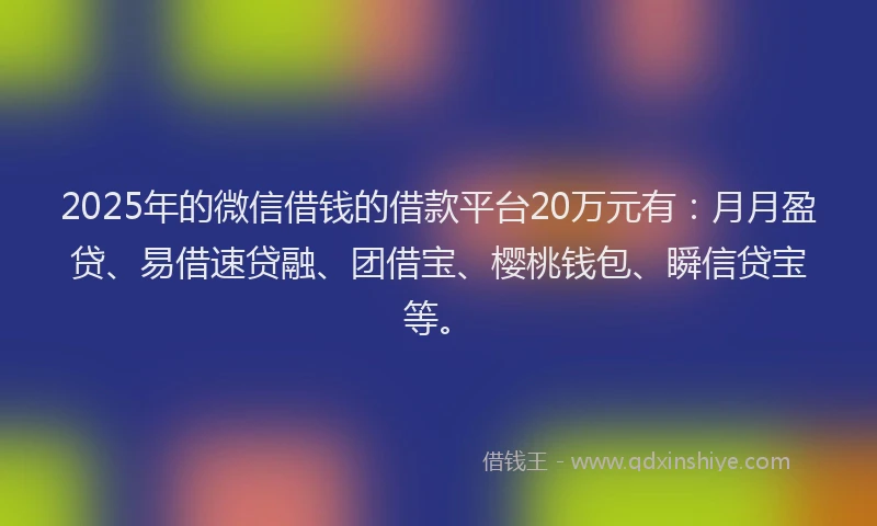 2025年的微信借钱的借款平台20万元有：月月盈贷、易借速贷融、团借宝、樱桃钱包、瞬信贷宝等。