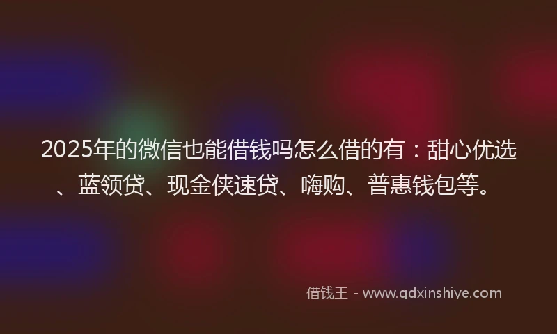2025年的微信也能借钱吗怎么借的有：甜心优选、蓝领贷、现金侠速贷、嗨购、普惠钱包等。