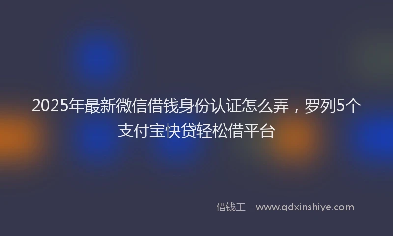 2025年最新微信借钱身份认证怎么弄，罗列5个支付宝快贷轻松借平台