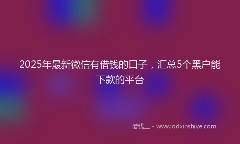 2025年最新微信有借钱的口子，汇总5个黑户能下款的平台