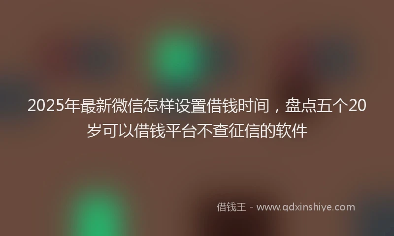 2025年最新微信怎样设置借钱时间，盘点五个20岁可以借钱平台不查征信的软件