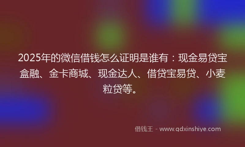 2025年的微信借钱怎么证明是谁有：现金易贷宝盒融、金卡商城、现金达人、借贷宝易贷、小麦粒贷等。