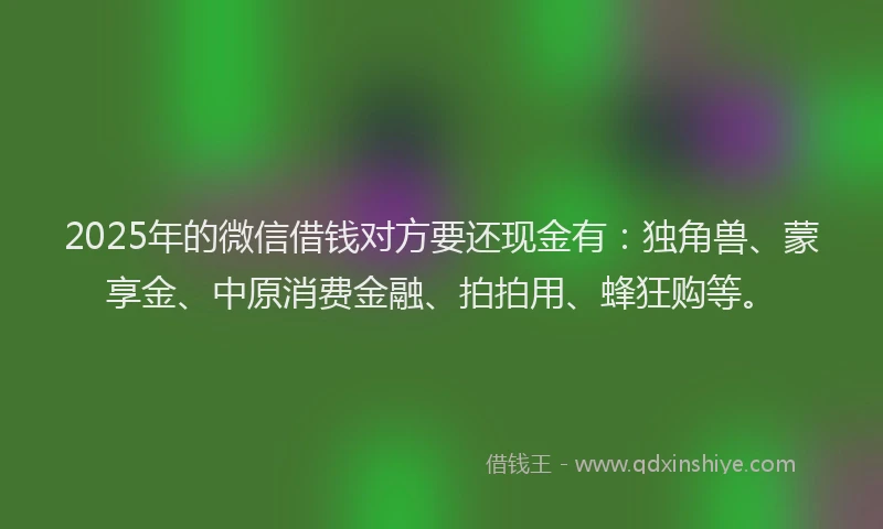 2025年的微信借钱对方要还现金有：独角兽、蒙享金、中原消费金融、拍拍用、蜂狂购等。