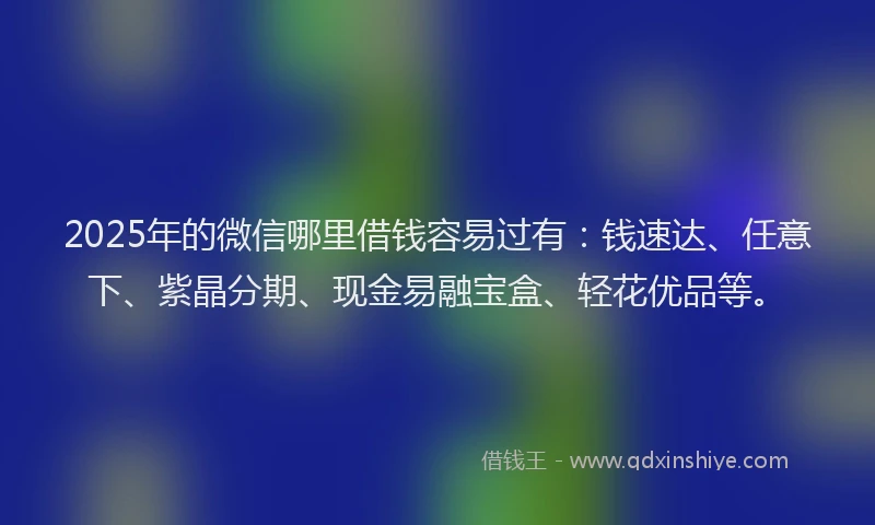 2025年的微信哪里借钱容易过有：钱速达、任意下、紫晶分期、现金易融宝盒、轻花优品等。