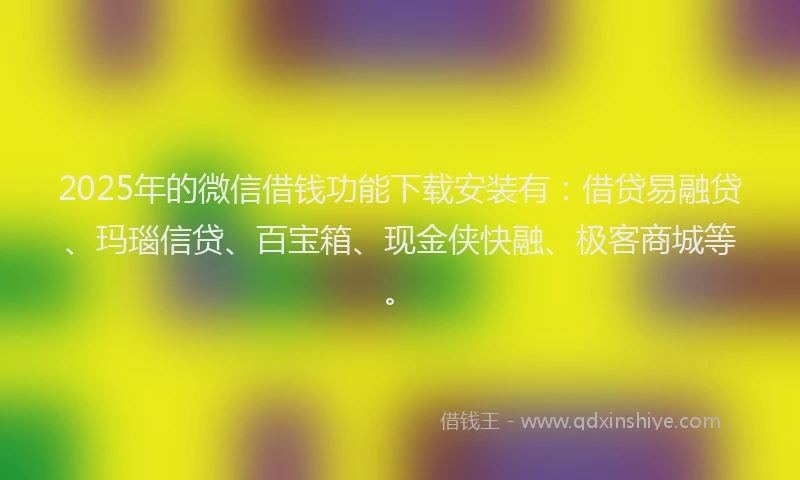 2025年的微信借钱功能下载安装有：借贷易融贷、玛瑙信贷、百宝箱、现金侠快融、极客商城等。
