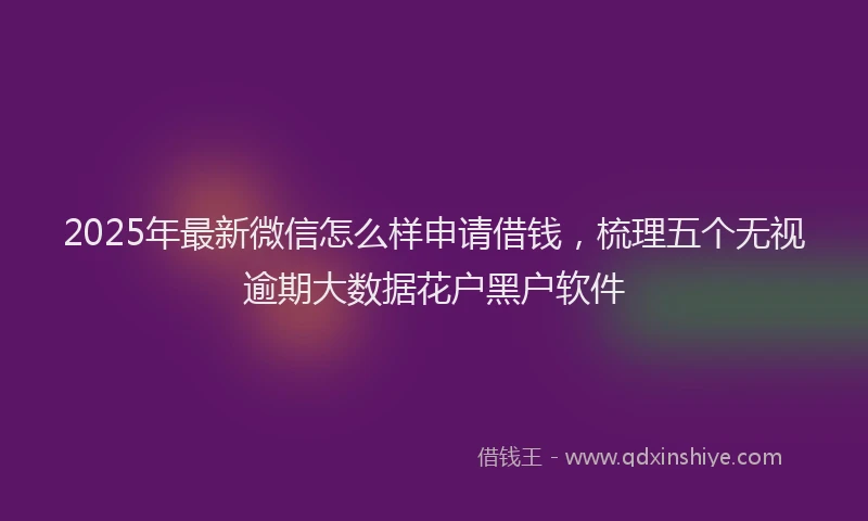 2025年最新微信怎么样申请借钱，梳理五个无视逾期大数据花户黑户软件
