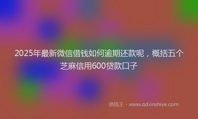 2025年最新微信借钱如何逾期还款呢，概括五个芝麻信用600贷款口子