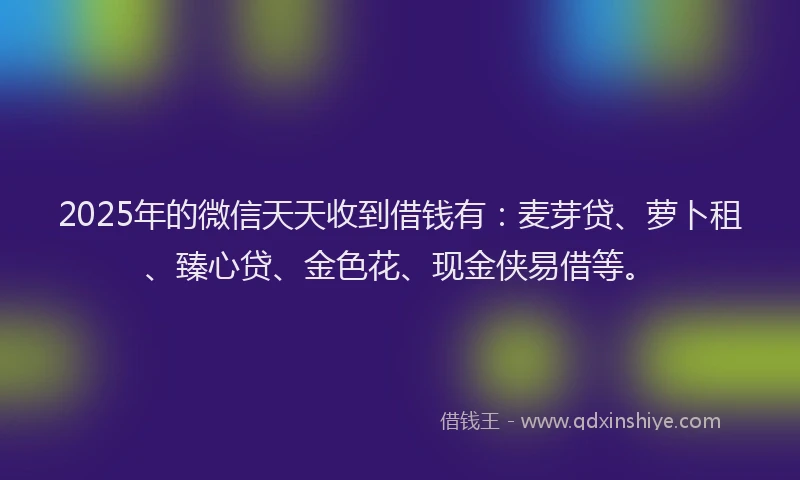 2025年的微信天天收到借钱有：麦芽贷、萝卜租、臻心贷、金色花、现金侠易借等。