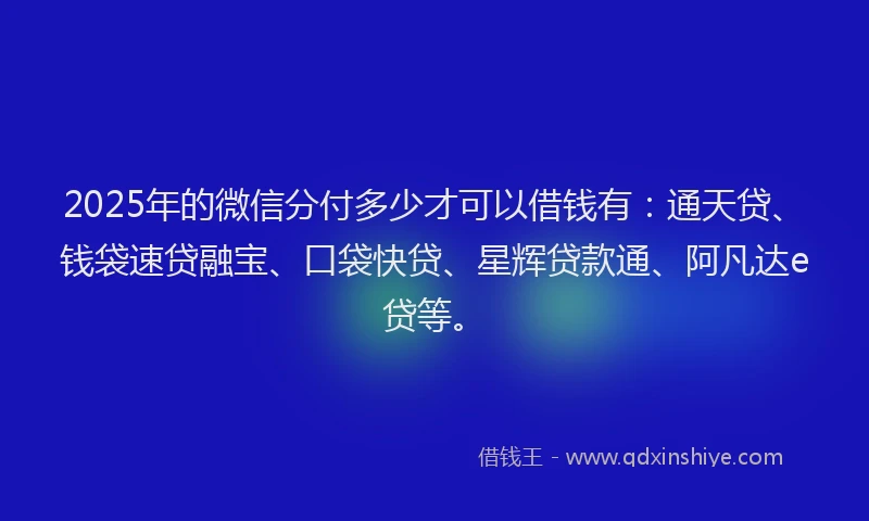 2025年的微信分付多少才可以借钱有：通天贷、钱袋速贷融宝、口袋快贷、星辉贷款通、阿凡达e贷等。