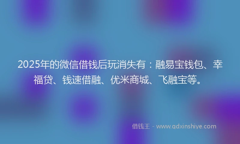 2025年的微信借钱后玩消失有：融易宝钱包、幸福贷、钱速借融、优米商城、飞融宝等。