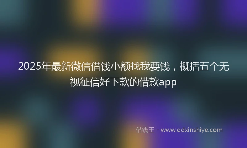2025年最新微信借钱小额找我要钱，概括五个无视征信好下款的借款app