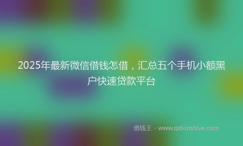 2025年最新微信借钱怎借，汇总五个手机小额黑户快速贷款平台
