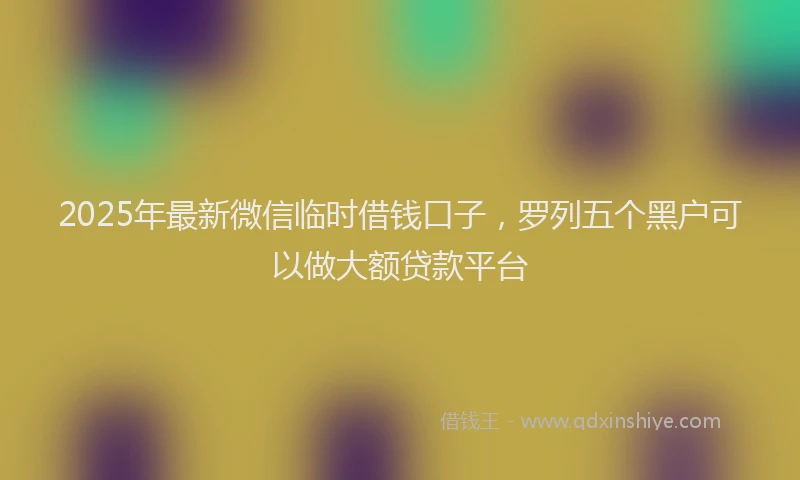 2025年最新微信临时借钱口子，罗列五个黑户可以做大额贷款平台