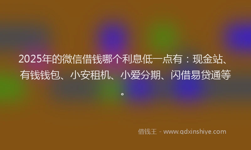 2025年的微信借钱哪个利息低一点有：现金站、有钱钱包、小安租机、小爱分期、闪借易贷通等。