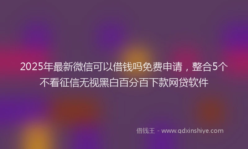 2025年最新微信可以借钱吗免费申请，整合5个不看征信无视黑白百分百下款网贷软件