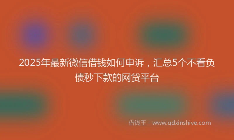 2025年最新微信借钱如何申诉，汇总5个不看负债秒下款的网贷平台
