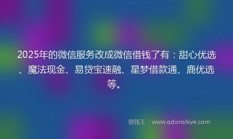 2025年的微信服务改成微信借钱了有：甜心优选、魔法现金、易贷宝速融、星梦借款通、鹿优选等。