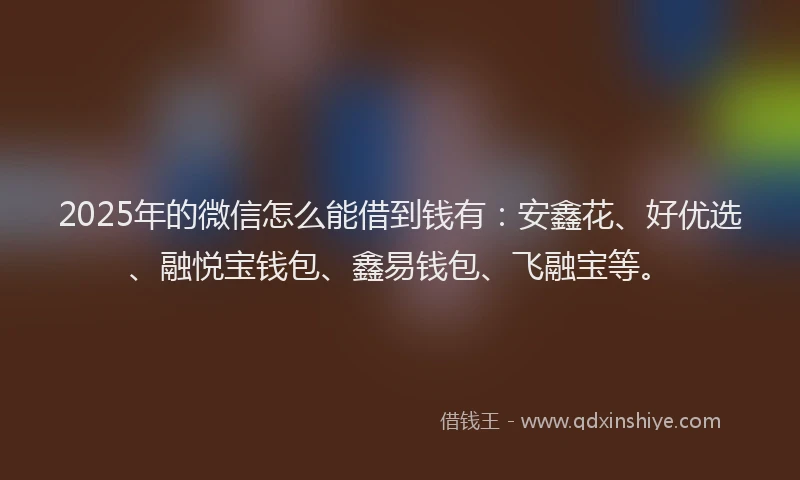 2025年的微信怎么能借到钱有：安鑫花、好优选、融悦宝钱包、鑫易钱包、飞融宝等。