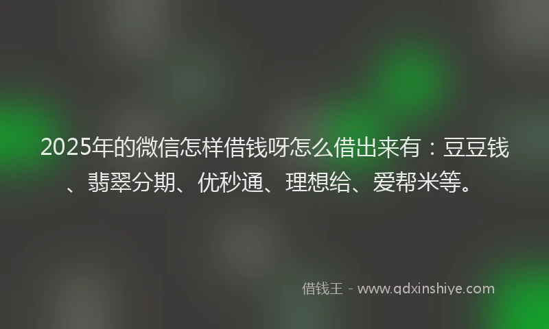 2025年的微信怎样借钱呀怎么借出来有：豆豆钱、翡翠分期、优秒通、理想给、爱帮米等。