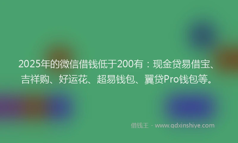 2025年的微信借钱低于200有：现金贷易借宝、吉祥购、好运花、超易钱包、翼贷Pro钱包等。
