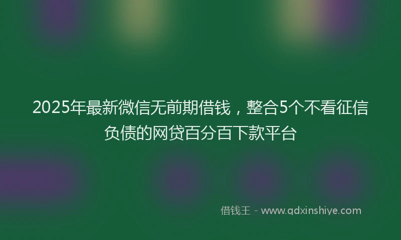 2025年最新微信无前期借钱，整合5个不看征信负债的网贷百分百下款平台