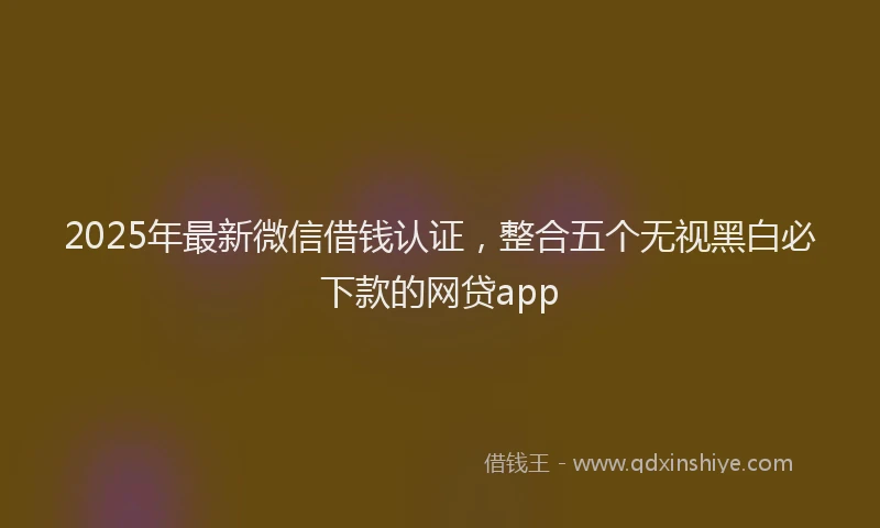 2025年最新微信借钱认证，整合五个无视黑白必下款的网贷app