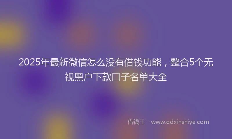 2025年最新微信怎么没有借钱功能，整合5个无视黑户下款口子名单大全