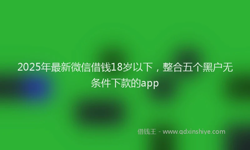 2025年最新微信借钱18岁以下，整合五个黑户无条件下款的app