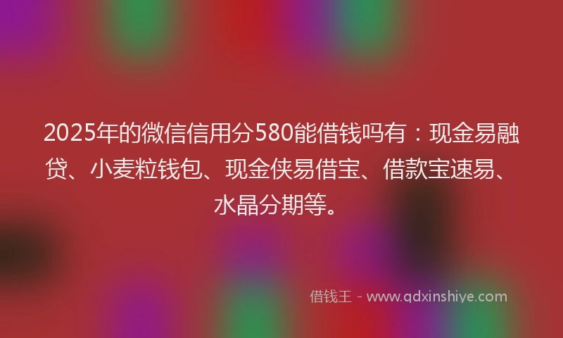2025年的微信信用分580能借钱吗有：现金易融贷、小麦粒钱包、现金侠易借宝、借款宝速易、水晶分期等。