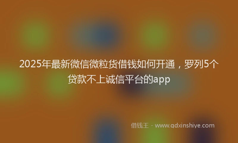 2025年最新微信微粒货借钱如何开通，罗列5个贷款不上诚信平台的app