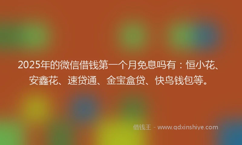 2025年的微信借钱第一个月免息吗有：恒小花、安鑫花、速贷通、金宝盒贷、快鸟钱包等。