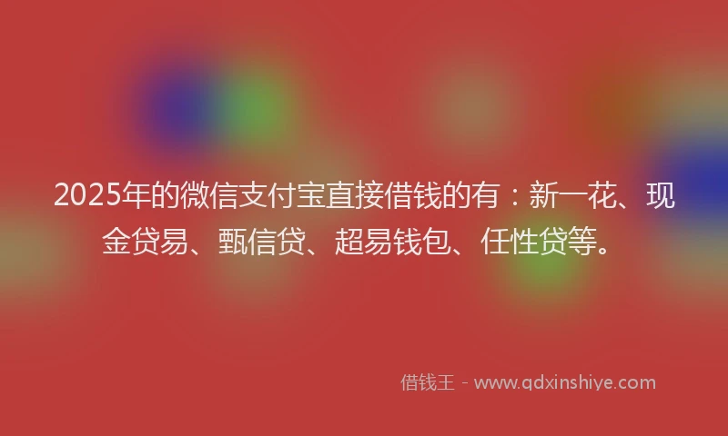 2025年的微信支付宝直接借钱的有：新一花、现金贷易、甄信贷、超易钱包、任性贷等。