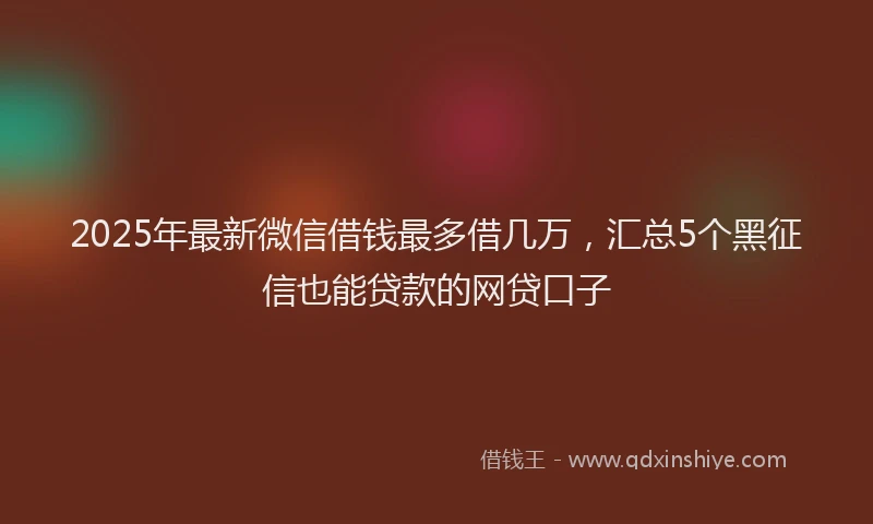 2025年最新微信借钱最多借几万，汇总5个黑征信也能贷款的网贷口子