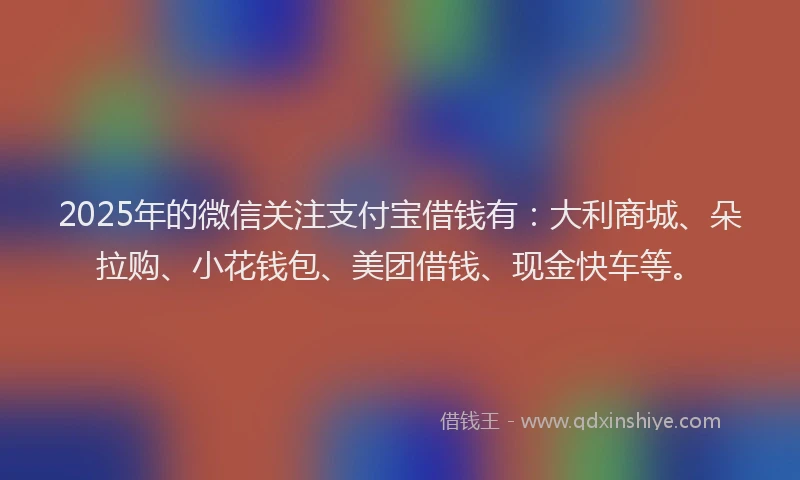 2025年的微信关注支付宝借钱有：大利商城、朵拉购、小花钱包、美团借钱、现金快车等。