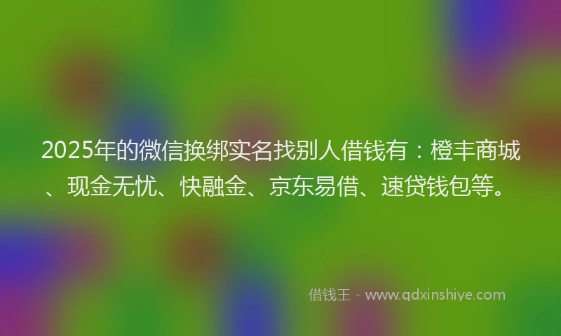 2025年的微信换绑实名找别人借钱有：橙丰商城、现金无忧、快融金、京东易借、速贷钱包等。