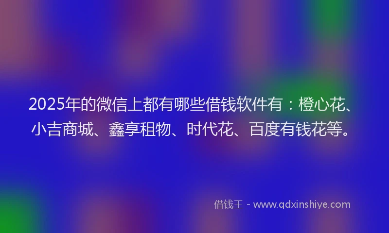 2025年的微信上都有哪些借钱软件有：橙心花、小吉商城、鑫享租物、时代花、百度有钱花等。