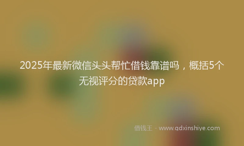 2025年最新微信头头帮忙借钱靠谱吗，概括5个无视评分的贷款app