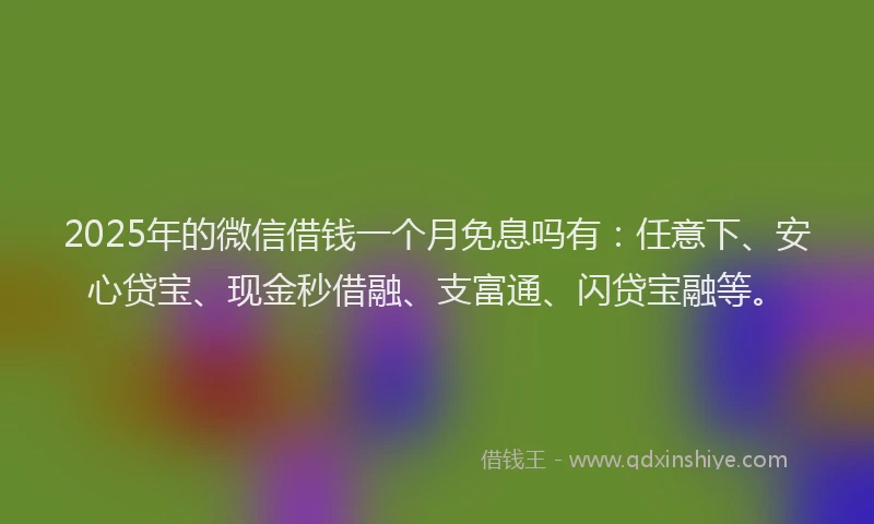 2025年的微信借钱一个月免息吗有：任意下、安心贷宝、现金秒借融、支富通、闪贷宝融等。