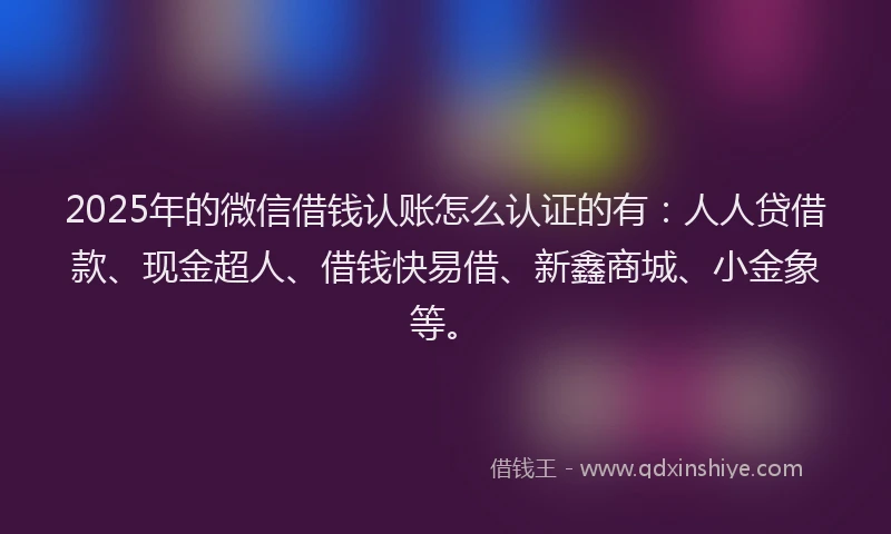 2025年的微信借钱认账怎么认证的有：人人贷借款、现金超人、借钱快易借、新鑫商城、小金象等。