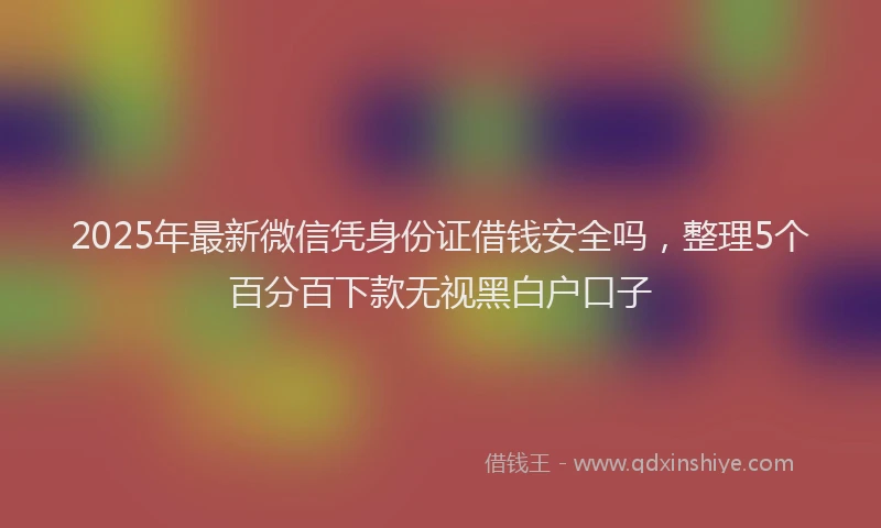 2025年最新微信凭身份证借钱安全吗，整理5个百分百下款无视黑白户口子
