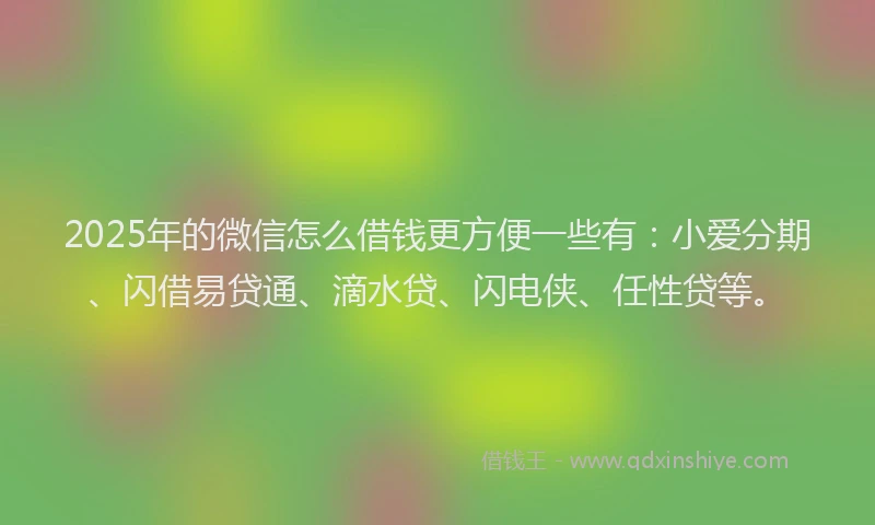 2025年的微信怎么借钱更方便一些有：小爱分期、闪借易贷通、滴水贷、闪电侠、任性贷等。