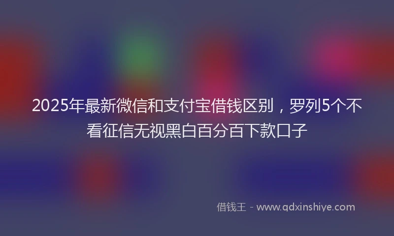 2025年最新微信和支付宝借钱区别，罗列5个不看征信无视黑白百分百下款口子