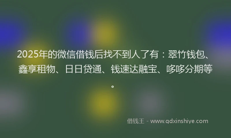 2025年的微信借钱后找不到人了有：翠竹钱包、鑫享租物、日日贷通、钱速达融宝、哆哆分期等。