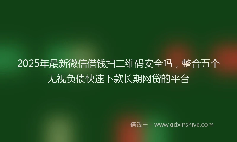 2025年最新微信借钱扫二维码安全吗，整合五个无视负债快速下款长期网贷的平台