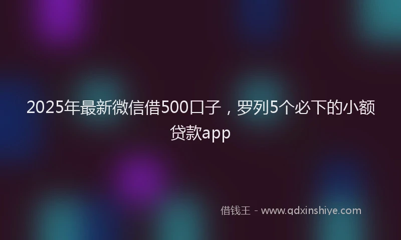 2025年最新微信借500口子，罗列5个必下的小额贷款app