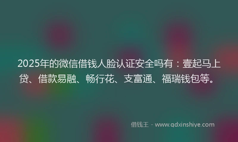 2025年的微信借钱人脸认证安全吗有：壹起马上贷、借款易融、畅行花、支富通、福瑞钱包等。