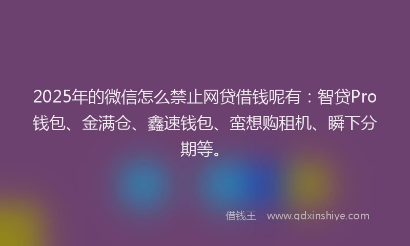 2025年的微信怎么禁止网贷借钱呢有：智贷Pro钱包、金满仓、鑫速钱包、蛮想购租机、瞬下分期等。